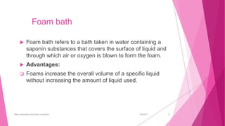 Foam bath
 Foam bath refers to a bath taken in water containing a
saponin substances that covers the surface of liquid and
through which air or oxygen is blown to form the foam.
 Advantages:
 Foams increase the overall volume of a specific liquid
without increasing the amount of liquid used.
6/4/2017Bath preparation and baby cosmetics 4
 
