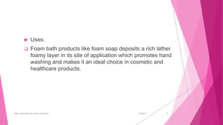  Uses:
 Foam bath products like foam soap deposits a rich lather
foamy layer in its site of application which promotes hand
washing and makes it an ideal choice in cosmetic and
healthcare products.
6/4/2017Bath preparation and baby cosmetics 5
 