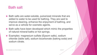 Bath salt
 Bath salts are water-soluble, pulverized minerals that are
added to water to be used for bathing. They are said to
improve cleaning, enhance the enjoyment of bathing, and
serve as a vehicle for cosmetic agents.
 Bath salts have been developed which mimic the properties
of natural mineral baths or hot springs.
 Examples: magnesium sulfate (Epsom salts), sodium
chloride (table salt), sodium bicarbonate (baking soda) and
sodium citrate.
6/4/2017Bath preparation and baby cosmetics 7
 