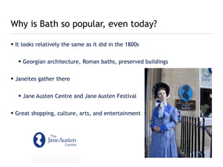 Why is Bath so popular, even today?

• It looks relatively the same as it did in the 1800s


   • Georgian architecture, Roman baths, preserved buildings


• Janeites gather there


   • Jane Austen Centre and Jane Austen Festival


• Great shopping, culture, arts, and entertainment
 