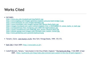 Works Cited
• PICTURES:
  http://www.sjsu.edu/studyabroad/img/Bath41.jpg
  http://www.bugbog.com/images/galleries/england_pictures/bath-bridge-2.jpg
  http://www.backpack-uk.com/images/BathMap.jpg
  http://www.traveleden.com/images/upload/266_Roman-Baths-Bath.jpg
  http://images.travelpod.com/users/cullism/england_first_t.1057038060.15_roman_baths_in_bath.jpg
  http://carlaspathways.files.wordpress.com/2007/04/regencydance.jpg
  http://cache.virtualtourist.com/2906188-Jane_Austen_Museum-Bath.jpg
  http://photos.igougo.com/images/p361796-Bath-Jane_Austen_Center.jpg
  http://www.pemberley.com/janeinfo/bathcard.png


• Tomalin, Claire. Jane Austen; A Life. New York: Vintage Books, 1999. 172-173.


• Bath 360. 6 Sept 2009.<http://www.bath.co.uk>.


• Colloff-Bennett, Tamara. “Jane Austen in the City of Bath, England.” The Quillcards Blog. 1 Feb 2009. 6 Sept
          2009. <http://quillcards.com/blog/index.php/articles/jane-austen-in-the-city-of-bath-england/>.
 