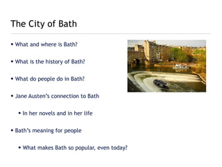 The City of Bath

• What and where is Bath?


• What is the history of Bath?


• What do people do in Bath?


• Jane Austen’s connection to Bath


   • In her novels and in her life


• Bath’s meaning for people


   • What makes Bath so popular, even today?
 