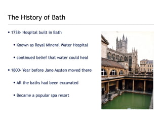 The History of Bath

• 1738- Hospital built in Bath


   • Known as Royal Mineral Water Hospital


   • continued belief that water could heal


• 1800- Year before Jane Austen moved there


   • All the baths had been excavated


   • Became a popular spa resort
 