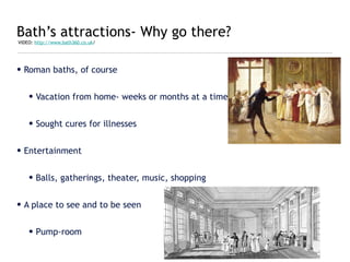 Bath’s attractions- Why go there?
VIDEO: http://www.bath360.co.uk/




• Roman baths, of course


    • Vacation from home- weeks or months at a time


    • Sought cures for illnesses


• Entertainment


    • Balls, gatherings, theater, music, shopping


• A place to see and to be seen


    • Pump-room
 