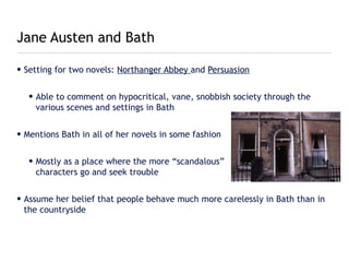 Jane Austen and Bath

• Setting for two novels: Northanger Abbey and Persuasion


   • Able to comment on hypocritical, vane, snobbish society through the
     various scenes and settings in Bath


• Mentions Bath in all of her novels in some fashion


   • Mostly as a place where the more “scandalous”
     characters go and seek trouble


• Assume her belief that people behave much more carelessly in Bath than in
  the countryside
 