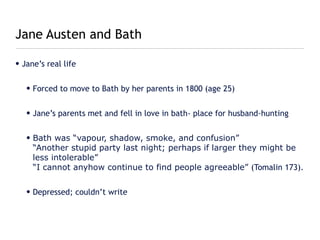 Jane Austen and Bath

• Jane’s real life


   • Forced to move to Bath by her parents in 1800 (age 25)


   • Jane’s parents met and fell in love in bath- place for husband-hunting


   • Bath was “vapour, shadow, smoke, and confusion”
     “Another stupid party last night; perhaps if larger they might be
     less intolerable”
     “I cannot anyhow continue to find people agreeable” (Tomalin 173).


   • Depressed; couldn’t write
 