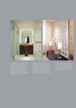 Die beste Ausleuchtung wird erzielt durch auf bei-   The best illumination is achieved by mounting             Le système peut être combiné avec des miroirs
den Seiten des Spiegels montierte Leuchten – stö-    luminaires both sides of the mirror thus avoiding         concaves éclairés et des plafonniers encastrés
rende Schatten werden vermieden. Aber auch nur       disturbing shadows. However, even one luminaire,          accentués. Une couleur originale reflétée devrait
eine Leuchte, oberhalb des Gesichtsfeldes ange-      mounted above the field of view, can offer a com-         toujours être reproduite avec le même rendu des
bracht, kann komfortables Licht bieten, wenn die     fortable light, if the right luminous intensity is cho-   couleurs, ceci de part et d’autre d’une miroir.
Lichtstärke richtig gewählt ist. Eine sinnvolle      sen. This can be supplemented with illuminated
Ergänzung sind beleuchtete Vergrößerungsspiegel      magnifying mirrors and accentuating built-in lamps.
und akzentuierende Einbauleuchten.




                                                                                                                                                                   5
 