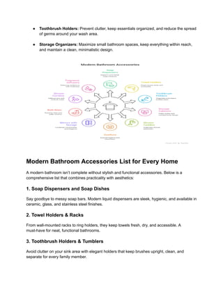 ‭
●‬ ‭
Toothbrush Holders:‬‭
Prevent clutter, keep essentials organized, and reduce the spread‬
‭
of germs around your wash area.‬
‭
●‬ ‭
Storage Organizers:‬‭
Maximize small bathroom spaces, keep everything within reach,‬
‭
and maintain a clean, minimalistic design.‬
‭
Modern Bathroom Accessories List for Every Home‬
‭
A modern bathroom isn’t complete without stylish and functional accessories. Below is a‬
‭
comprehensive list that combines practicality with aesthetics:‬
‭
1. Soap Dispensers and Soap Dishes‬
‭
Say goodbye to messy soap bars. Modern liquid dispensers are sleek, hygienic, and available in‬
‭
ceramic, glass, and stainless steel finishes.‬
‭
2. Towel Holders & Racks‬
‭
From wall-mounted racks to ring holders, they keep towels fresh, dry, and accessible. A‬
‭
must-have for neat, functional bathrooms.‬
‭
3. Toothbrush Holders & Tumblers‬
‭
Avoid clutter on your sink area with elegant holders that keep brushes upright, clean, and‬
‭
separate for every family member.‬
 