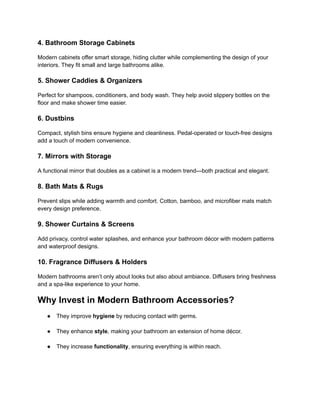 ‭
4. Bathroom Storage Cabinets‬
‭
Modern cabinets offer smart storage, hiding clutter while complementing the design of your‬
‭
interiors. They fit small and large bathrooms alike.‬
‭
5. Shower Caddies & Organizers‬
‭
Perfect for shampoos, conditioners, and body wash. They help avoid slippery bottles on the‬
‭
floor and make shower time easier.‬
‭
6. Dustbins‬
‭
Compact, stylish bins ensure hygiene and cleanliness. Pedal-operated or touch-free designs‬
‭
add a touch of modern convenience.‬
‭
7. Mirrors with Storage‬
‭
A functional mirror that doubles as a cabinet is a modern trend—both practical and elegant.‬
‭
8. Bath Mats & Rugs‬
‭
Prevent slips while adding warmth and comfort. Cotton, bamboo, and microfiber mats match‬
‭
every design preference.‬
‭
9. Shower Curtains & Screens‬
‭
Add privacy, control water splashes, and enhance your bathroom décor with modern patterns‬
‭
and waterproof designs.‬
‭
10. Fragrance Diffusers & Holders‬
‭
Modern bathrooms aren’t only about looks but also about ambiance. Diffusers bring freshness‬
‭
and a spa-like experience to your home.‬
‭
Why Invest in Modern Bathroom Accessories?‬
‭
●‬ ‭
They improve‬‭
hygiene‬‭
by reducing contact with germs.‬
‭
●‬ ‭
They enhance‬‭
style‬
‭
, making your bathroom an extension‬‭
of home décor.‬
‭
●‬ ‭
They increase‬‭
functionality‬
‭
, ensuring everything is‬‭
within reach.‬
 