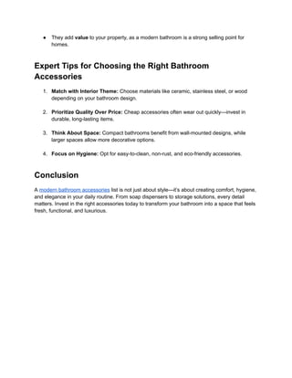 ‭
●‬ ‭
They add‬‭
value‬‭
to your property, as a modern bathroom is a strong selling point for‬
‭
homes.‬
‭
Expert Tips for Choosing the Right Bathroom‬
‭
Accessories‬
‭
1.‬ ‭
Match with Interior Theme:‬‭
Choose materials like ceramic, stainless steel, or wood‬
‭
depending on your bathroom design.‬
‭
2.‬ ‭
Prioritize Quality Over Price:‬‭
Cheap accessories often wear out quickly—invest in‬
‭
durable, long-lasting items.‬
‭
3.‬ ‭
Think About Space:‬‭
Compact bathrooms benefit from‬‭
wall-mounted designs, while‬
‭
larger spaces allow more decorative options.‬
‭
4.‬ ‭
Focus on Hygiene:‬‭
Opt for easy-to-clean, non-rust, and eco-friendly accessories.‬
‭
Conclusion‬
‭
A‬‭
modern bathroom accessories‬‭
list is not just about style—it’s about creating comfort, hygiene,‬
‭
and elegance in your daily routine. From soap dispensers to storage solutions, every detail‬
‭
matters. Invest in the right accessories today to transform your bathroom into a space that feels‬
‭
fresh, functional, and luxurious.‬
 