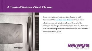 Ifyouwanta trustedstainlesssteelcleanergowith
Rejuvenate!Our stainlesssteelcleaner isknownforits
effectivenessandtrustedinmillionsofhouseholds.
Smudges,dirtandgreasecanmake yourstainlesssteelsink
lookdullanddingy.But ourstainlesssteelcleanerwillmake
itlookbrandnewagain.
A Trusted Stainless Steel Cleaner
 