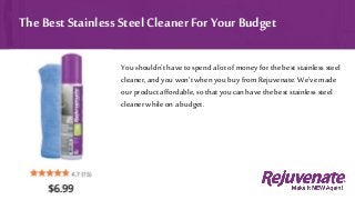 You shouldn’t have to spend a lot of money for the best stainlesssteel
cleaner, and you won’t when you buy from Rejuvenate. We’ve made
our product affordable, so that you canhave the best stainlesssteel
cleaner while on abudget.
The Best Stainless SteelCleaner For Your Budget
 