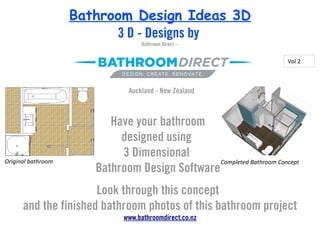 Bathroom Design Ideas 3D
                          3 D - Designs by
                                   Bathroom Direct –


                                                                       Vol 2



                               Auckland - New Zealand



                          Have your bathroom
                            designed using
                            3 Dimensional
Original bathroom                               Completed Bathroom Concept
                       Bathroom Design Software
                      Look through this concept
      and the finished bathroom photos of this bathroom project
                              www.bathroomdirect.co.nz
 