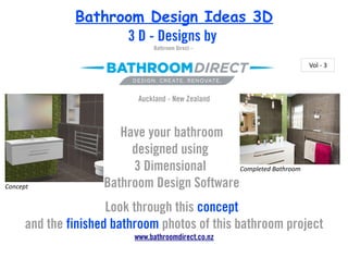 Bathroom Design Ideas 3D
                     3 D - Designs by
                                Bathroom Direct –

                                                                   Vol - 3



                            Auckland - New Zealand



                        Have your bathroom
                          designed using
                          3 Dimensional       Completed Bathroom

Concept              Bathroom Design Software
                      Look through this concept
      and the finished bathroom photos of this bathroom project
                           www.bathroomdirect.co.nz
 