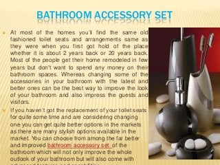 BATHROOM ACCESSORY SET
 At most of the homes you’ll find the same old
fashioned toilet seats and arrangements same as
they were when you first got hold of the place
whether it is about 2 years back or 20 years back.
Most of the people get their home remodeled in few
years but don't want to spend any money on their
bathroom spaces. Whereas changing some of the
accessories in your bathroom with the latest and
better ones can be the best way to improve the look
of your bathroom and also impress the guests and
visitors.
 If you haven’t got the replacement of your toilet seats
for quite some time and are considering changing
one you can get quite better options in the markets
as there are many stylish options available in the
market. You can choose from among the far better
and improved bathroom accessory set of the
bathroom which will not only improve the whole
outlook of your bathroom but will also come with
 