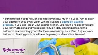 Your bathroom needs regular cleanings given how much it’s used. Aim to clean
your bathroom once every week with Rejuvenate’s bathroom cleaning
products. If you don’t clean your bathroom often, you risk the health of you and
your family. Bacteria and viruses can thrive in dirty environments and the
bathroom is a breeding ground for these unwanted guests. Plus, Rejuvenate’s
bathroom cleaning products will also help every surface shine like new!
 