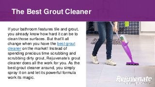 If your bathroom features tile and grout,
you already know how hard it can be to
clean those surfaces. But that’ll all
change when you have the best grout
cleaner on the market! Instead of
spending precious time scrubbing and
scrubbing dirty grout, Rejuvenate’s grout
cleaner does all the work for you. As the
best grout cleaner around, you simply
spray it on and let its powerful formula
work its magic.
The Best Grout Cleaner
 