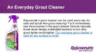 An Everyday Grout Cleaner
Rejuvenate’s grout cleaner can be used every day for
safe and scrub-free grout cleaning! You’ll immediately
see the enzymes in the grout cleaner formula naturally
break down deeply embedded bacteria to turn dirty
grout lighter and brighter. Our everyday grout cleaner is
safe for any surface or finish.
 