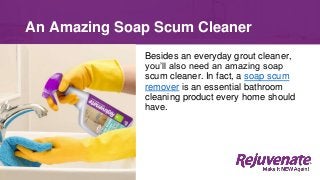 Besides an everyday grout cleaner,
you’ll also need an amazing soap
scum cleaner. In fact, a soap scum
remover is an essential bathroom
cleaning product every home should
have.
An Amazing Soap Scum Cleaner
 