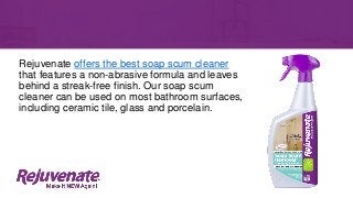Rejuvenate offers the best soap scum cleaner
that features a non-abrasive formula and leaves
behind a streak-free finish. Our soap scum
cleaner can be used on most bathroom surfaces,
including ceramic tile, glass and porcelain.
 
