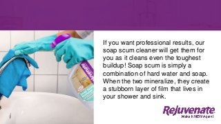 If you want professional results, our
soap scum cleaner will get them for
you as it cleans even the toughest
buildup! Soap scum is simply a
combination of hard water and soap.
When the two mineralize, they create
a stubborn layer of film that lives in
your shower and sink.
 