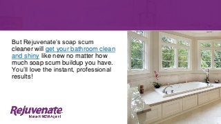 But Rejuvenate’s soap scum
cleaner will get your bathroom clean
and shiny like new no matter how
much soap scum buildup you have.
You’ll love the instant, professional
results!
 