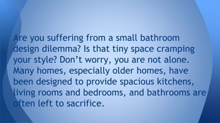 Are you suffering from a small bathroom 
design dilemma? Is that tiny space cramping 
your style? Don’t worry, you are not alone. 
Many homes, especially older homes, have 
been designed to provide spacious kitchens, 
living rooms and bedrooms, and bathrooms are 
often left to sacrifice. 
 