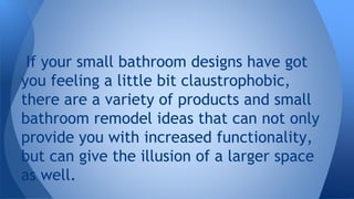 If your small bathroom designs have got 
you feeling a little bit claustrophobic, 
there are a variety of products and small 
bathroom remodel ideas that can not only 
provide you with increased functionality, 
but can give the illusion of a larger space 
as well. 
 