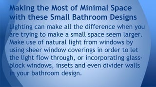 Making the Most of Minimal Space 
with these Small Bathroom Designs 
Lighting can make all the difference when you 
are trying to make a small space seem larger. 
Make use of natural light from windows by 
using sheer window coverings in order to let 
the light flow through, or incorporating glass-block 
windows, insets and even divider walls 
in your bathroom design. 
 