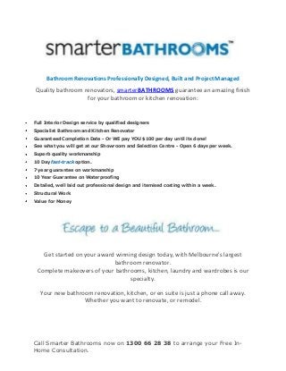 Call Smarter Bathrooms now on 1300 66 28 38 to arrange your Free In-
Home Consultation.
Bathroom Renovations Professionally Designed, Built and Project Managed
Quality bathroom renovators, smarterBATHROOMS guarantee an amazing finish
for your bathroom or kitchen renovation:
Full Interior Design service by qualified designers
Specialist Bathroom and Kitchen Renovator
Guaranteed Completion Date - Or WE pay YOU $100 per day until its done!
See what you will get at our Showroom and Selection Centre - Open 6 days per week.
Superb quality workmanship
10 Day fast-track option.
7 year guarantee on workmanship
10 Year Guarantee on Waterproofing
Detailed, well laid out professional design and itemised costing within a week.
Structural Work
Value for Money
Get started on your award winning design today, with Melbourne's largest
bathroom renovator.
Complete makeovers of your bathrooms, kitchen, laundry and wardrobes is our
specialty.
Your new bathroom renovation, kitchen, or en suite is just a phone call away.
Whether you want to renovate, or remodel.
 