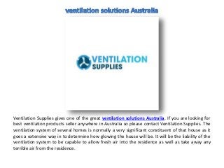Ventilation Supplies gives one of the great ventilation solutions Australia. If you are looking for
best ventilation products seller anywhere in Australia so please contact Ventilation Supplies. The
ventilation system of several homes is normally a very significant constituent of that house as it
goes a extensive way in to determine how glowing the house will be. It will be the liability of the
ventilation system to be capable to allow fresh air into the residence as well as take away any
terrible air from the residence.
 
