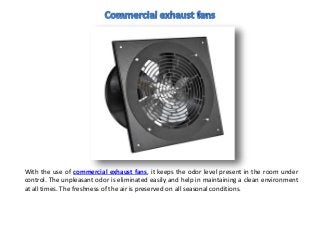 With the use of commercial exhaust fans, it keeps the odor level present in the room under
control. The unpleasant odor is eliminated easily and help in maintaining a clean environment
at all times. The freshness of the air is preserved on all seasonal conditions.
 
