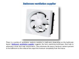 There is a variety of ventilation systems installed in bathroom depending on the bathroom
layout. Bathroom ventilation supplier suggests the best practicing techniques that help in
achieving a clean and neat environment. They eliminate the excess moisture content present
in the bathroom as the exhaust fans expel the moisture completely from the house.
 