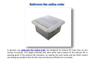 In general, any bathroom fan online order has designed to remove 50 cubic feet air per
minute to outside. This target achieved only after when every system of the exhaust fan is
working good. If the systems like insulation, air sealing, the duct works and the HVAC system
are having any problem than the fan may not exhaust sufficient air to outside.
 