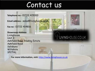 Contact us
Telephone no - 01722 415000
Email address - sales@livinghouse.co.uk
Fax no - 01722 414816
Showroom Address
Livinghouse
Unit 3
Ashfield Road Trading Estate
Ashfield Road
Salisbury
Wiltshire
SP27HL
For more information, visit: http://www.livinghouse.co.uk
 
