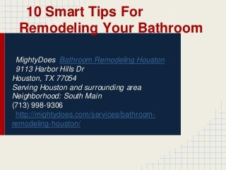 10 Smart Tips For
Remodeling Your Bathroom
MightyDoes Bathroom Remodeling Houston
9113 Harbor Hills Dr
Houston, TX 77054
Serving Houston and surrounding area
Neighborhood: South Main
(713) 998-9306
http://mightydoes.com/services/bathroomremodeling-houston/

 