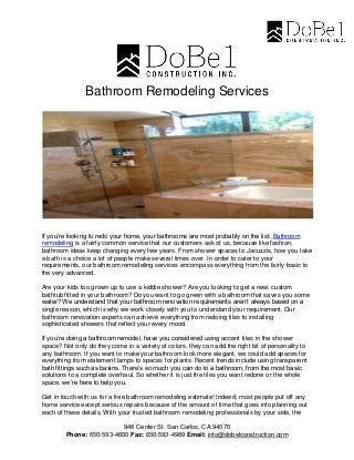 948 Center St. San Carlos, CA 94070
Phone: 650-593-4600 Fax: 650-593-4989 Email: info@dobelconstruction.com
Bathroom Remodeling Services
If you’re looking to redo your home, your bathrooms are most probably on the list. Bathroom
remodeling is a fairly common service that our customers ask of us, because like fashion,
bathroom ideas keep changing every few years. From shower spaces to Jacuzzis, how you take
a bath is a choice a lot of people make several times over. In order to cater to your
requirements, our bathroom remodeling services encompass everything from the fairly basic to
the very advanced.
Are your kids too grown up to use a kiddie shower? Are you looking to get a new, custom
bathtub fitted in your bathroom? Do you want to go green with a bathroom that saves you some
water? We understand that your bathroom renovation requirements aren’t always based on a
single reason, which is why we work closely with you to understand your requirement. Our
bathroom renovation experts can achieve everything from redoing tiles to installing
sophisticated showers that reflect your every mood.
If you’re doing a bathroom remodel, have you considered using accent tiles in the shower
space? Not only do they come in a variety of colors, they can add the right bit of personality to
any bathroom. If you want to make your bathroom look more elegant, we could add spaces for
everything from statement lamps to spaces for plants. Recent trends include using transparent
bath fittings such as basins. There’s so much you can do to a bathroom, from the most basic
solutions to a complete overhaul. So whether it is just the tiles you want redone or the whole
space, we’re here to help you.
Get in touch with us for a free bathroom remodeling estimate! Indeed, most people put off any
home service except serious repairs because of the amount of time that goes into planning out
each of these details. With your trusted bathroom remodeling professionals by your side, the
 