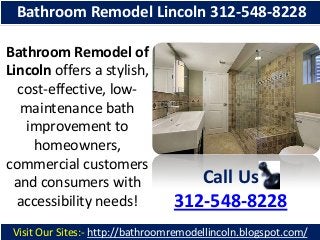 Bathroom Remodel Lincoln 312-548-8228
Bathroom Remodel of
Lincoln offers a stylish,
cost-effective, lowmaintenance bath
improvement to
homeowners,
commercial customers
and consumers with
accessibility needs!

Call Us
312-548-8228

Visit Our Sites:- http://bathroomremodellincoln.blogspot.com/

 