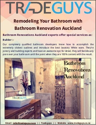 Remodeling Your Bathroom with
Bathroom Renovation Auckland
Bathroom Renovations Auckland experts offer special services as:
Builder :-
Our completely qualified bathroom developers know how to accomplish the
extremely slickest outlines and introduce the best lavatory White ware. They're
joinery and building experts and have an awesome eye for detail, they will fastidiously
pore over your bathroom until the point when they are 100% content with the result.
        Email : info@tradeguys.co.nz | | Tradeguys | | Website : www.tradeguys.co.nz
 
