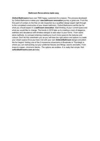 Bathroom Renovations made easy
Oxford Bathrooms have over 7000 happy customers for a reason, The process developed
by Oxford Bathrooms makes your new bathroom renovation journey a great one. From the
first point of contact, to the free on site inspection by a qualified design expert right through
to the completed construction of your dream bathroom, Oxford Bathrooms set the bar for
what you should expect in a bathroom renovation. Start thinking of your current space and
what you would like to change. The trends in 2019 take us to creating a room of elegance,
wellness and decadence with timeless designs to add value to your home. From stand
alone bathtubs, to compact shelving creating so much more space to the textures and
colours. Don't let this overwhelm you as you will have the right advice and options to create
your dream space.Once you have met with your own Oxford Bathroom design consultant
the fun begins! Visiting one of the 2 impressive showrooms in Brookvale or Thornleigh is
where you can start picking out your preferred fixtures and fittings, basins and baths. From
brass to copper, chrome to blacks - The options are endless. It is really that simple. Visit
oxfordbathrooms.com.au today
 