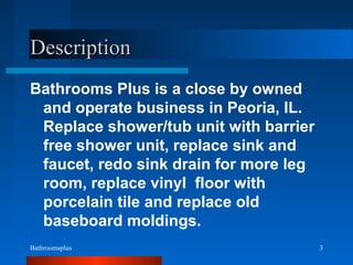 Bathroomsplus 3
DescriptionDescription
Bathrooms Plus is a close by owned
and operate business in Peoria, IL.
Replace shower/tub unit with barrier
free shower unit, replace sink and
faucet, redo sink drain for more leg
room, replace vinyl floor with
porcelain tile and replace old
baseboard moldings.
 