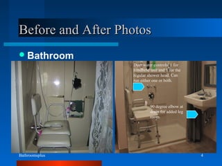 Bathroomsplus 4
Before and After PhotosBefore and After Photos
Bathroom
90 degree elbow at
drain for added leg
room.
Duel water controls. 1 for
handheld unit and 1 for the
regular shower head. Can
run either one or both.
 