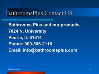 Bathroomsplus 6
BathroomsPlus Contact USBathroomsPlus Contact US
Bathrooms Plus and our products.
7024 N. University
Peoria, IL 61614
Phone: 309-306-2116
Email: info@bathroomsplus.com
 