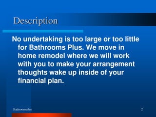 Bathroomsplus 2
Description
No undertaking is too large or too little
for Bathrooms Plus. We move in
home remodel where we will work
with you to make your arrangement
thoughts wake up inside of your
financial plan.