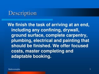Bathroomsplus 3
Description
We finish the task of arriving at an end,
including any confining, drywall,
ground surface, complete carpentry,
plumbing, electrical and painting that
should be finished. We offer focused
costs, master completing and
adaptable booking.