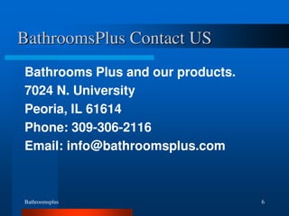 Bathroomsplus 6
BathroomsPlus Contact US
Bathrooms Plus and our products.
7024 N. University
Peoria, IL 61614
Phone: 309-306-2116
Email: info@bathroomsplus.com
 