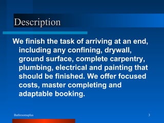 Bathroomsplus 3
DescriptionDescription
We finish the task of arriving at an end,
including any confining, drywall,
ground surface, complete carpentry,
plumbing, electrical and painting that
should be finished. We offer focused
costs, master completing and
adaptable booking.
 