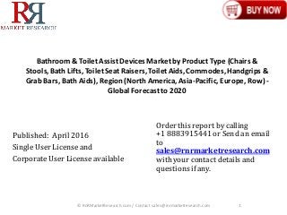 Bathroom& ToiletAssistDevices Marketby Product Type (Chairs &
Stools,Bath Lifts, ToiletSeat Raisers,ToiletAids,Commodes,Handgrips &
Grab Bars, Bath Aids), Region(North America,Asia-Pacific, Europe, Row) -
Global Forecastto 2020
Published: April2016
Single User License and
Corporate User License available
© RnRMarketResearch.com / Contact sales@rnrmarketresearch.com 1
Order this report by calling
+1 8883915441 or Send an email
to
sales@rnrmarketresearch.com
with your contact details and
questions if any.
 
