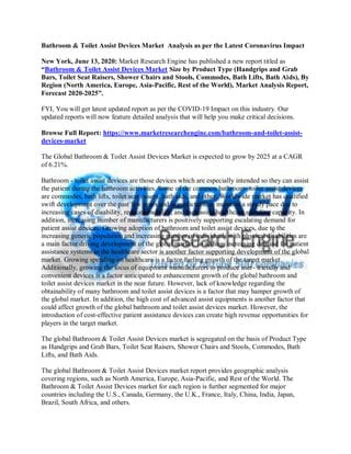 Bathroom & Toilet Assist Devices Market Analysis as per the Latest Coronavirus Impact
New York, June 13, 2020: Market Research Engine has published a new report titled as
“Bathroom & Toilet Assist Devices Market Size by Product Type (Handgrips and Grab
Bars, Toilet Seat Raisers, Shower Chairs and Stools, Commodes, Bath Lifts, Bath Aids), By
Region (North America, Europe, Asia-Pacific, Rest of the World), Market Analysis Report,
Forecast 2020-2025”.
FYI, You will get latest updated report as per the COVID-19 Impact on this industry. Our
updated reports will now feature detailed analysis that will help you make critical decisions.
Browse Full Report: https://www.marketresearchengine.com/bathroom-and-toilet-assist-
devices-market
The Global Bathroom & Toilet Assist Devices Market is expected to grow by 2025 at a CAGR
of 6.21%.
Bathroom - toilet assist devices are those devices which are especially intended so they can assist
the patient during the bathroom activities. Some of the common bathroom- toiler assist devices
are commodes, bath lifts, toilet seat raisers, bath aids, and other. Worldwide market has qualified
swift development over the past few years and is predictable to maintain a steady pace due to
increasing cases of disability, reduced mobility, and increasing healthcare spending capacity. In
addition, increasing number of manufacturers is positively supporting escalating demand for
patient assist devices. Growing adoption of bathroom and toilet assist devices, due to the
increasing generic population and increasing number of individuals with physical disabilities are
a main factor driving development of the global market. In adding, increasing demand for patient
assistance systems in the healthcare sector is another factor supporting development of the global
market. Growing spending on healthcare is a factor fueling growth of the target market.
Additionally, growing the focus of equipment manufacturers to produce user- friendly and
convenient devices is a factor anticipated to enhancement growth of the global bathroom and
toilet assist devices market in the near future. However, lack of knowledge regarding the
obtainability of many bathroom and toilet assist devices is a factor that may hamper growth of
the global market. In addition, the high cost of advanced assist equipments is another factor that
could affect growth of the global bathroom and toilet assist devices market. However, the
introduction of cost-effective patient assistance devices can create high revenue opportunities for
players in the target market.
The global Bathroom & Toilet Assist Devices market is segregated on the basis of Product Type
as Handgrips and Grab Bars, Toilet Seat Raisers, Shower Chairs and Stools, Commodes, Bath
Lifts, and Bath Aids.
The global Bathroom & Toilet Assist Devices market report provides geographic analysis
covering regions, such as North America, Europe, Asia-Pacific, and Rest of the World. The
Bathroom & Toilet Assist Devices market for each region is further segmented for major
countries including the U.S., Canada, Germany, the U.K., France, Italy, China, India, Japan,
Brazil, South Africa, and others.
 