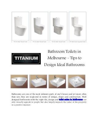 Bathroom Toilets in
Melbourne - Tips to
Design Ideal Bathrooms
Bathrooms are one of the most intimate parts of one’s house and yet more often
than not, they are neglected in terms of design, shape and construction. Well
designed bathrooms with the right tile, design and toilet suites in Melbourne not
only visually appeals to people but also largely impacts the value of the property
in a positive manner.
 